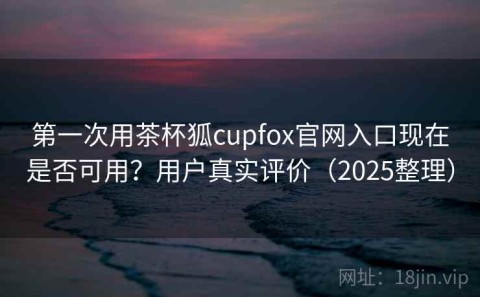 第一次用茶杯狐cupfox官网入口现在是否可用？用户真实评价（2025整理）