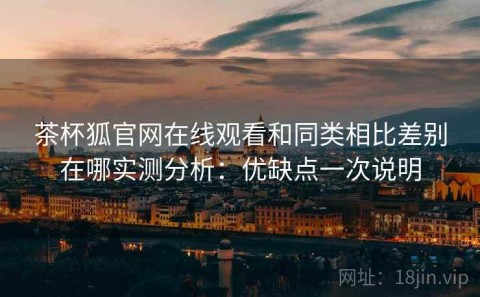 茶杯狐官网在线观看和同类相比差别在哪实测分析：优缺点一次说明