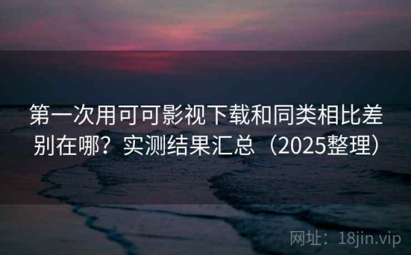 第一次用可可影视下载和同类相比差别在哪？实测结果汇总（2025整理）