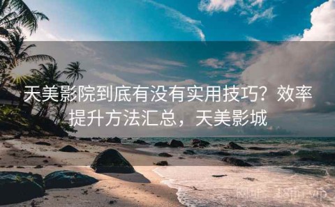 天美影院到底有没有实用技巧？效率提升方法汇总，天美影城