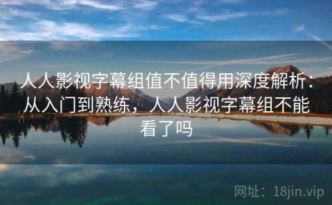 人人影视字幕组值不值得用深度解析：从入门到熟练，人人影视字幕组不能看了吗