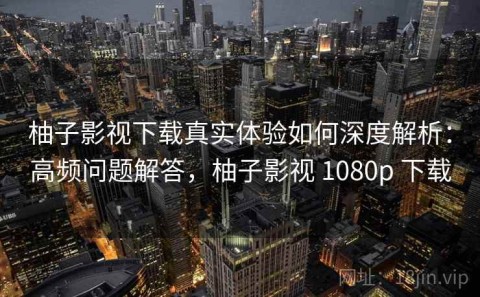 柚子影视下载真实体验如何深度解析：高频问题解答，柚子影视 1080p 下载