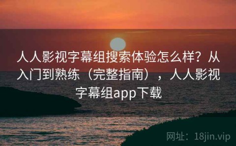 人人影视字幕组搜索体验怎么样？从入门到熟练（完整指南），人人影视字幕组app下载
