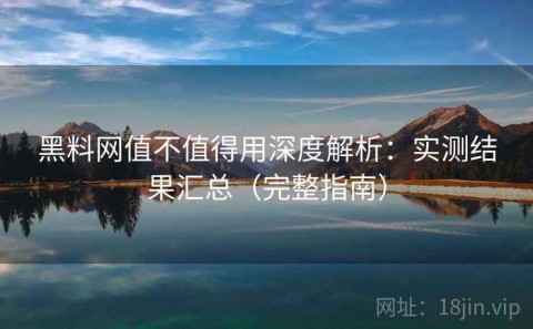 黑料网值不值得用深度解析：实测结果汇总（完整指南）