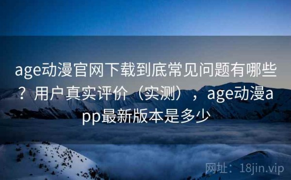 age动漫官网下载到底常见问题有哪些？用户真实评价（实测），age动漫app最新版本是多少
