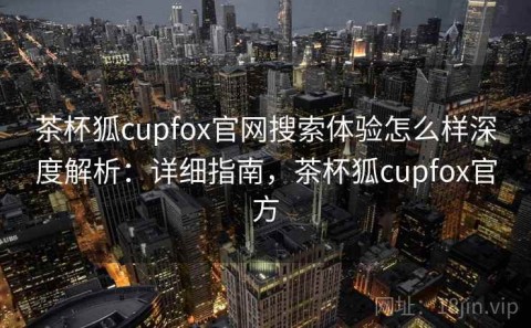 茶杯狐cupfox官网搜索体验怎么样深度解析：详细指南，茶杯狐cupfox官方