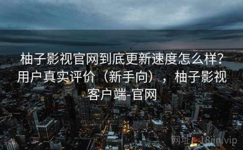 柚子影视官网到底更新速度怎么样？用户真实评价（新手向），柚子影视客户端-官网