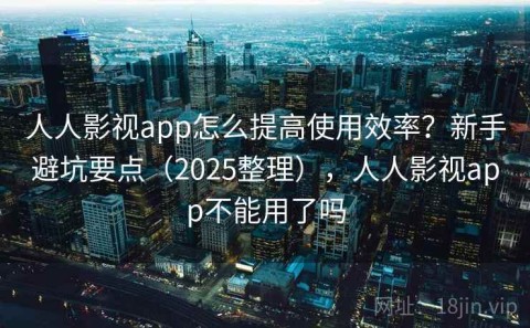 人人影视app怎么提高使用效率？新手避坑要点（2025整理），人人影视app不能用了吗