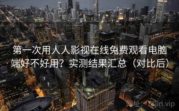 第一次用人人影视在线免费观看电脑端好不好用？实测结果汇总（对比后）