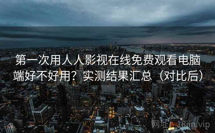 第一次用人人影视在线免费观看电脑端好不好用？实测结果汇总（对比后）