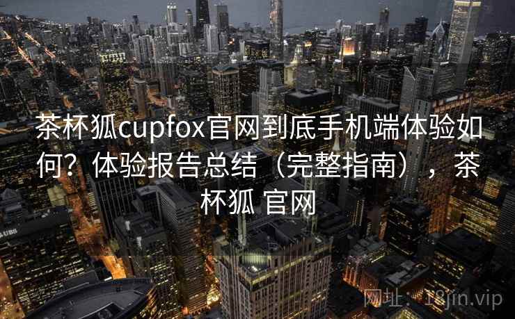 茶杯狐cupfox官网到底手机端体验如何？体验报告总结（完整指南），茶杯狐 官网