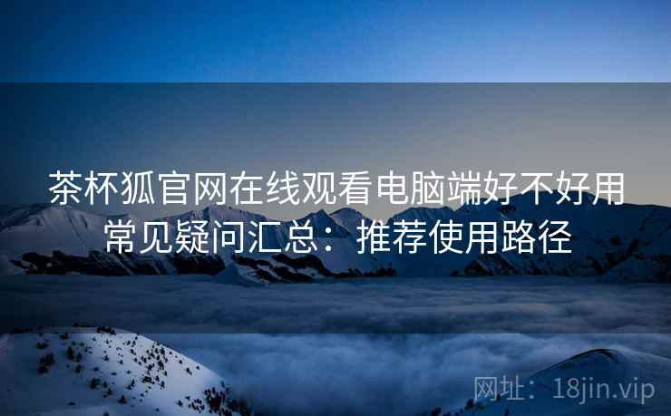 茶杯狐官网在线观看电脑端好不好用常见疑问汇总:推荐使用路径 茶杯狐官网在线观看电脑端好不好用常见疑问汇总:推荐使用路径