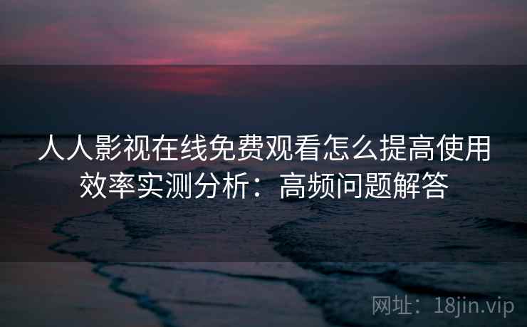 人人影视在线免费观看怎么提高使用效率实测分析:高频问题解答 人人影视在线免费观看怎么提高使用效率实测分析:高频问题解答