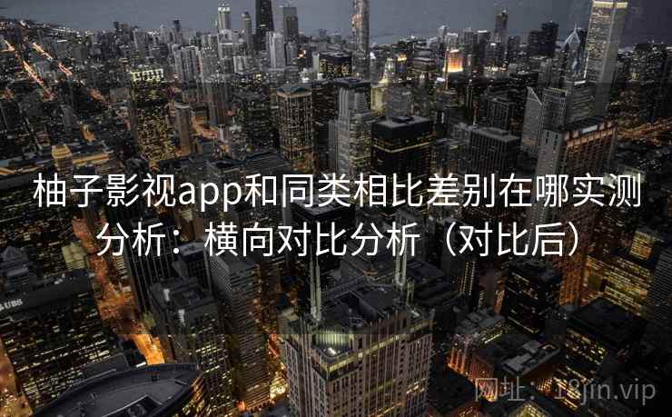 柚子影视app和同类相比差别在哪实测分析：横向对比分析（对比后）