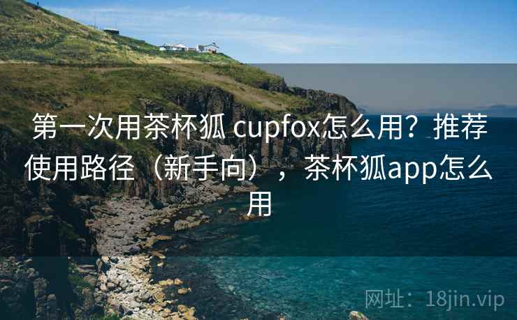 第一次用茶杯狐 cupfox怎么用？推荐使用路径（新手向），茶杯狐app怎么用