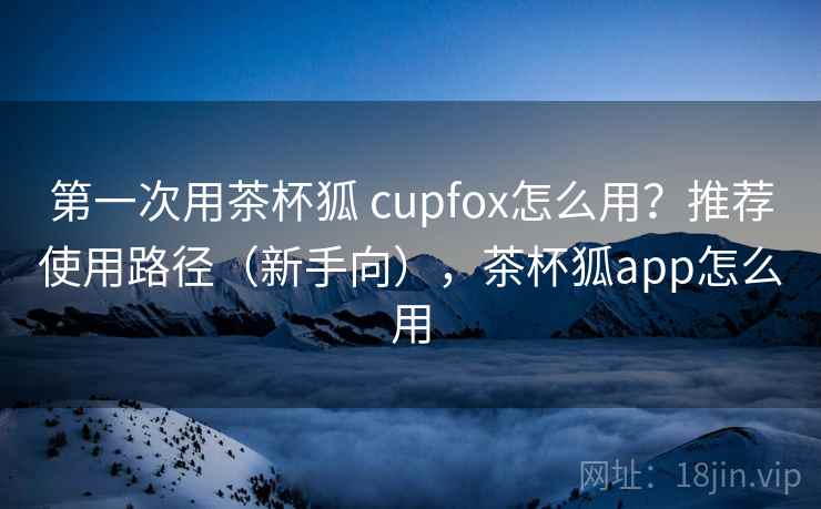 第一次用茶杯狐 cupfox怎么用？推荐使用路径（新手向），茶杯狐app怎么用