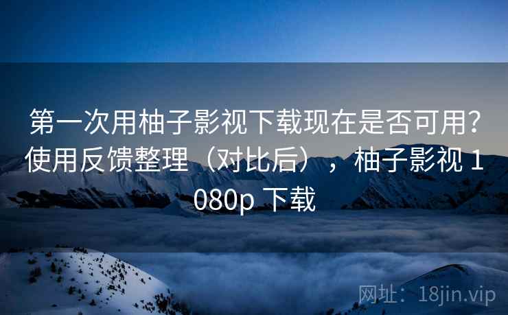 第一次用柚子影视下载现在是否可用？使用反馈整理（对比后），柚子影视 1080p 下载