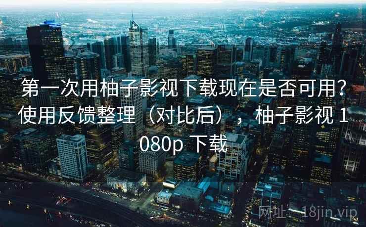 第一次用柚子影视下载现在是否可用？使用反馈整理（对比后），柚子影视 1080p 下载