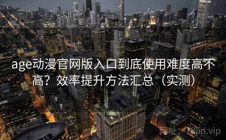 age动漫官网版入口到底使用难度高不高？效率提升方法汇总（实测）
