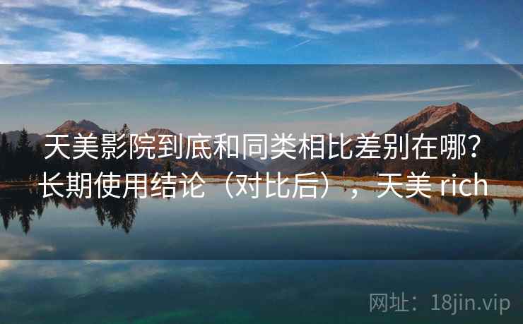 天美影院到底和同类相比差别在哪？长期使用结论（对比后），天美 rich