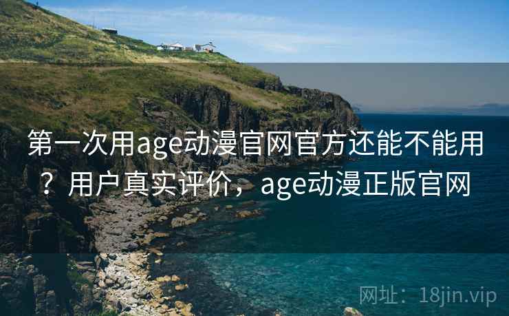 第一次用age动漫官网官方还能不能用？用户真实评价，age动漫正版官网