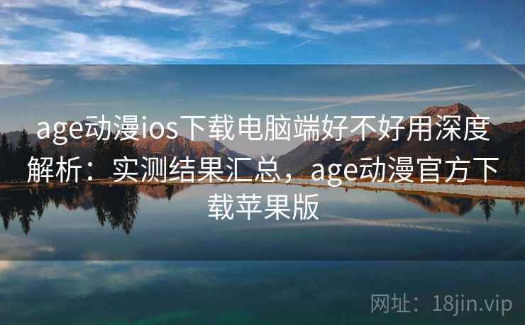 age动漫ios下载电脑端好不好用深度解析：实测结果汇总，age动漫官方下载苹果版