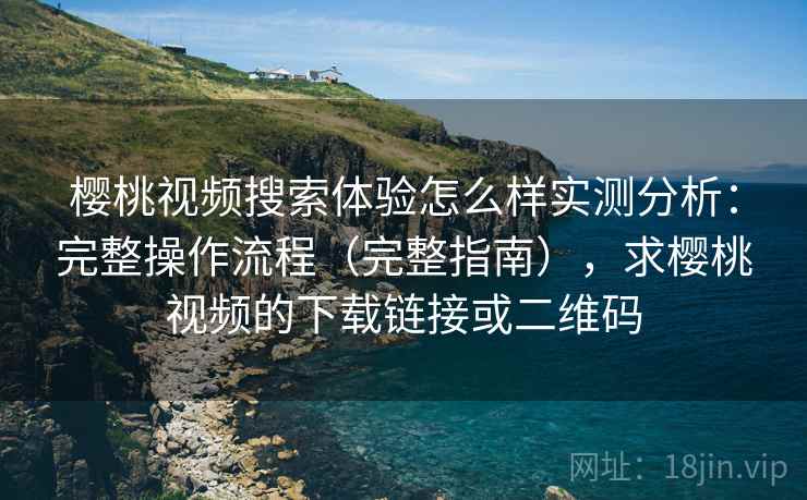 樱桃视频搜索体验怎么样实测分析：完整操作流程（完整指南），求樱桃视频的下载链接或二维码