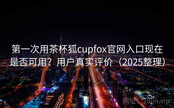 第一次用茶杯狐cupfox官网入口现在是否可用？用户真实评价（2025整理）