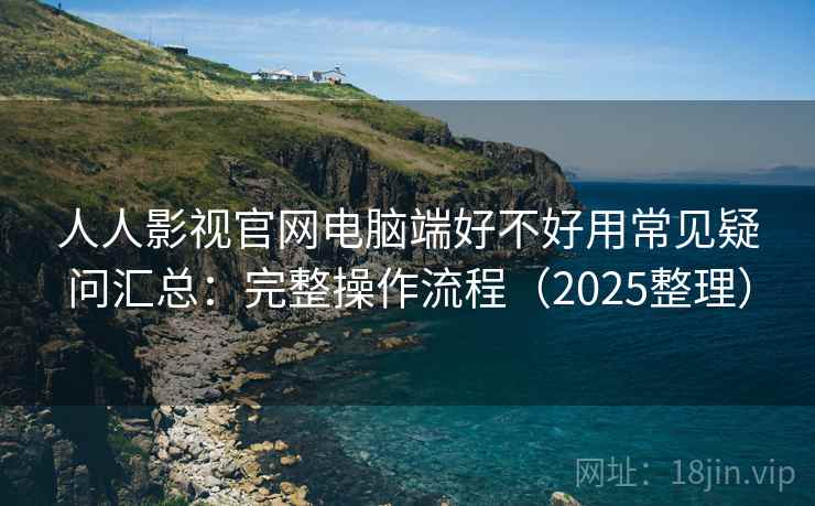 人人影视官网电脑端好不好用常见疑问汇总：完整操作流程（2025整理）