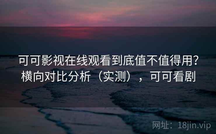 可可影视在线观看到底值不值得用？横向对比分析（实测），可可看剧