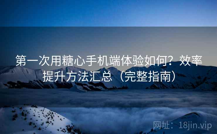 第一次用糖心手机端体验如何？效率提升方法汇总（完整指南）