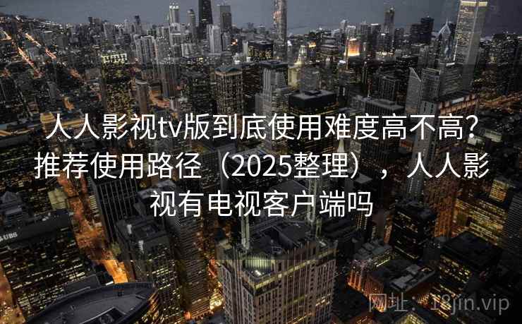 人人影视tv版到底使用难度高不高？推荐使用路径（2025整理），人人影视有电视客户端吗