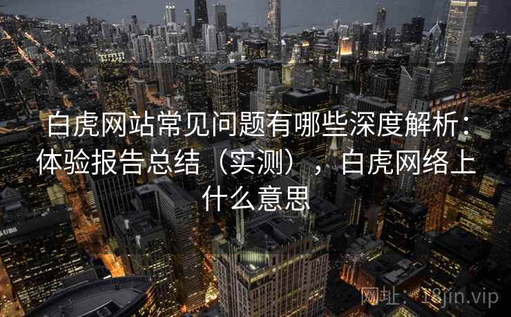 白虎网站常见问题有哪些深度解析:体验报告总结(实测),白虎网络上什么意思 白虎网站常见问题有哪些深度解析:体验报告总结(实测),白虎网络上什么意思