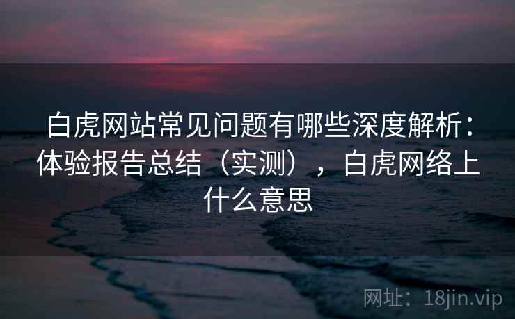 白虎网站常见问题有哪些深度解析:体验报告总结(实测),白虎网络上什么意思 白虎网站常见问题有哪些深度解析:体验报告总结(实测),白虎网络上什么意思