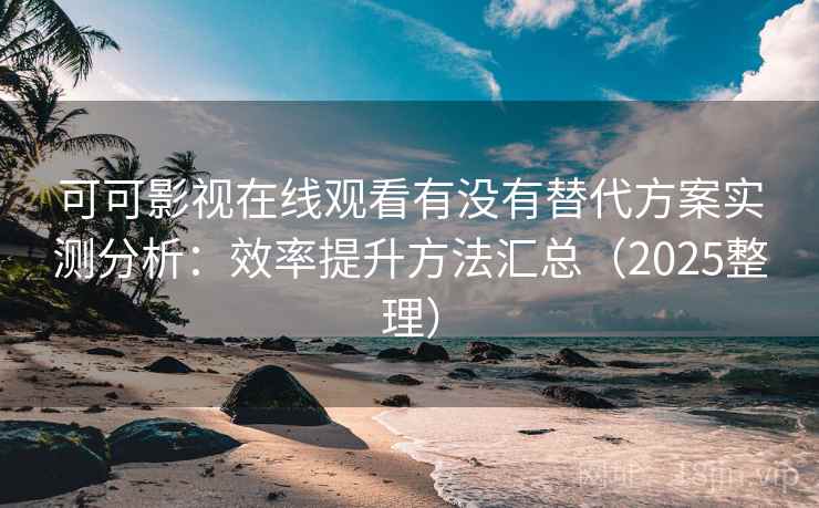 可可影视在线观看有没有替代方案实测分析：效率提升方法汇总（2025整理）