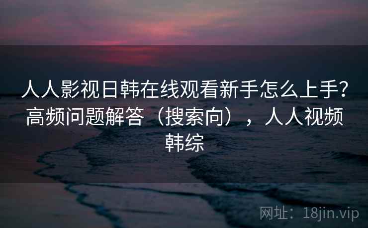 人人影视日韩在线观看新手怎么上手？高频问题解答（搜索向），人人视频韩综