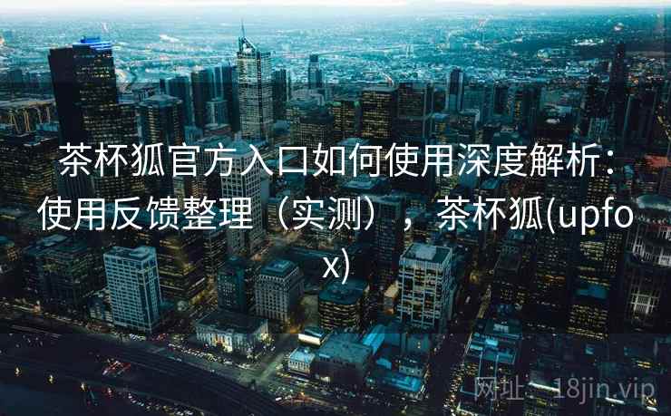 茶杯狐官方入口如何使用深度解析:使用反馈整理(实测),茶杯狐(upfox) 茶杯狐官方入口如何使用深度解析:使用反馈整理(实测),茶杯狐(upfox)