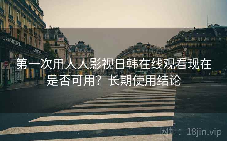 第一次用人人影视日韩在线观看现在是否可用？长期使用结论