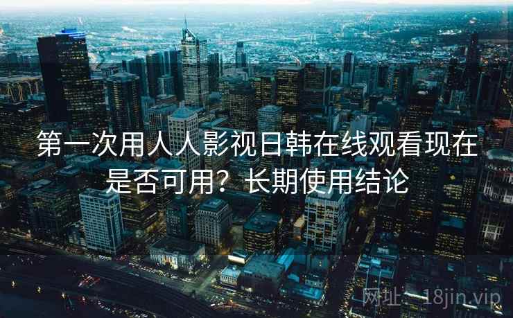 第一次用人人影视日韩在线观看现在是否可用？长期使用结论