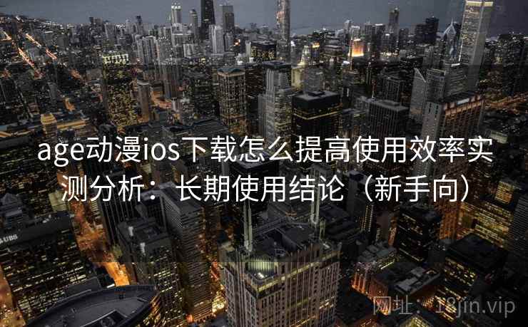 age动漫ios下载怎么提高使用效率实测分析：长期使用结论（新手向）