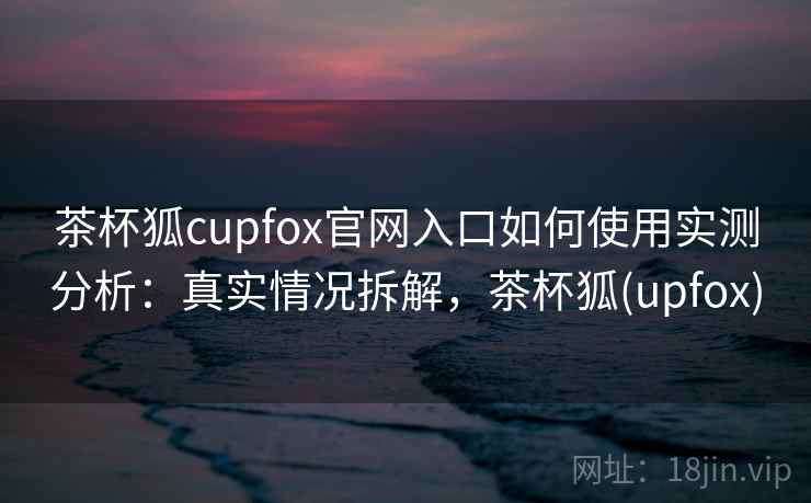 茶杯狐cupfox官网入口如何使用实测分析:真实情况拆解,茶杯狐(upfox) 茶杯狐cupfox官网入口如何使用实测分析:真实情况拆解,茶杯狐(upfox)