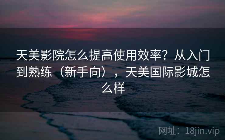 天美影院怎么提高使用效率？从入门到熟练（新手向），天美国际影城怎么样