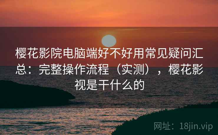 樱花影院电脑端好不好用常见疑问汇总：完整操作流程（实测），樱花影视是干什么的