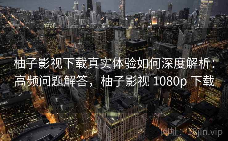 柚子影视下载真实体验如何深度解析：高频问题解答，柚子影视 1080p 下载