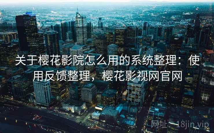 关于樱花影院怎么用的系统整理：使用反馈整理，樱花影视网官网