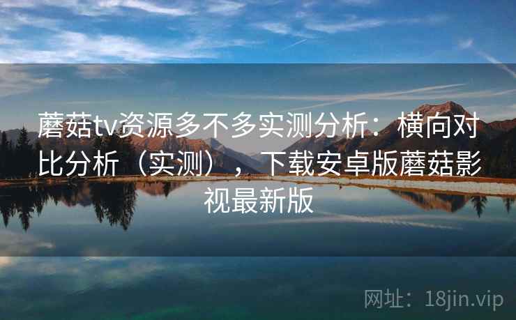 蘑菇tv资源多不多实测分析：横向对比分析（实测），下载安卓版蘑菇影视最新版
