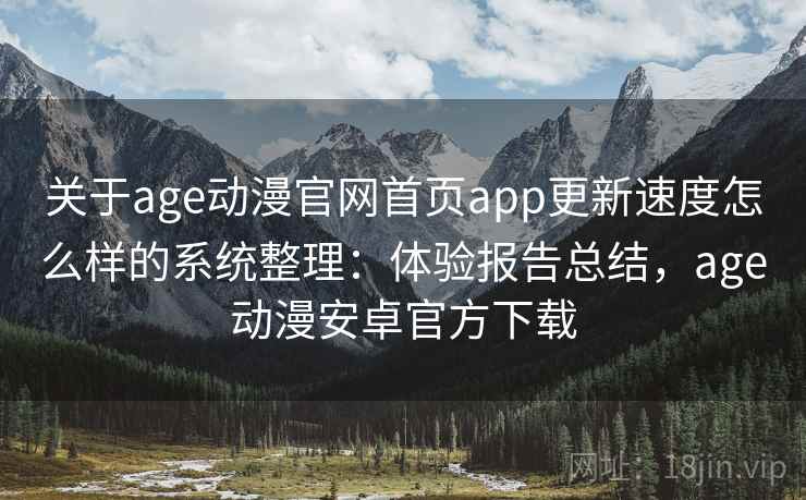 关于age动漫官网首页app更新速度怎么样的系统整理：体验报告总结，age动漫安卓官方下载