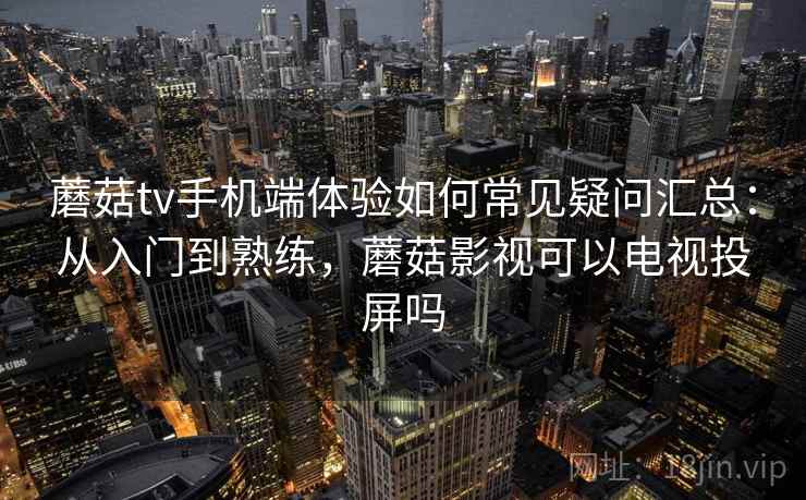 蘑菇tv手机端体验如何常见疑问汇总：从入门到熟练，蘑菇影视可以电视投屏吗