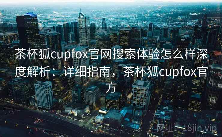 茶杯狐cupfox官网搜索体验怎么样深度解析：详细指南，茶杯狐cupfox官方