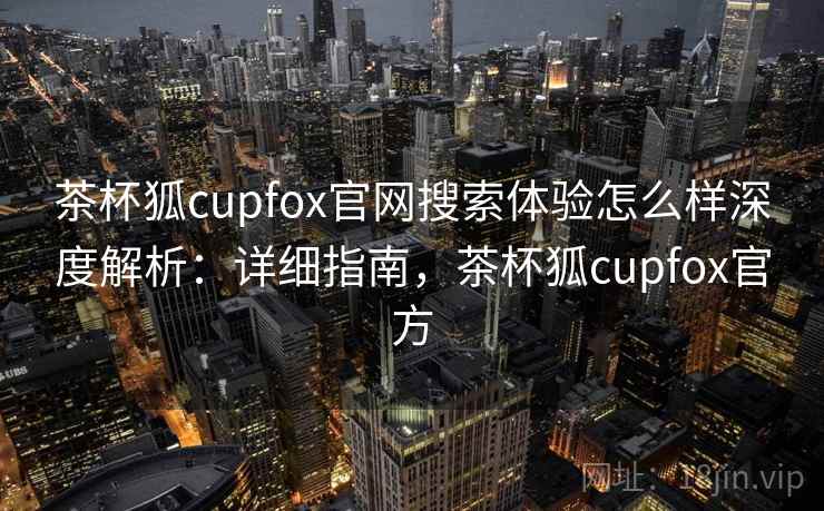 茶杯狐cupfox官网搜索体验怎么样深度解析：详细指南，茶杯狐cupfox官方